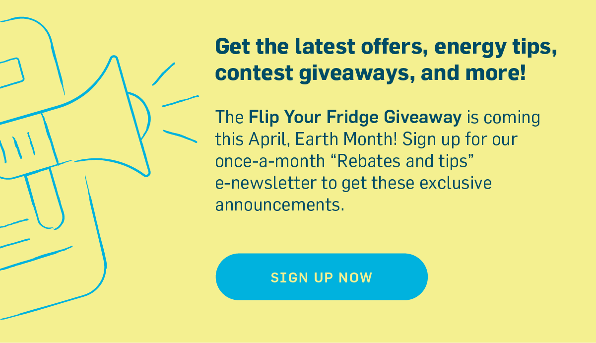 Get the latest offers, energy tips, contest giveaways, and more! The Flip Your Fridge Giveaway is coming soon! Sign up for once-a-month e-newsletter for the announcement. Sign Up Now